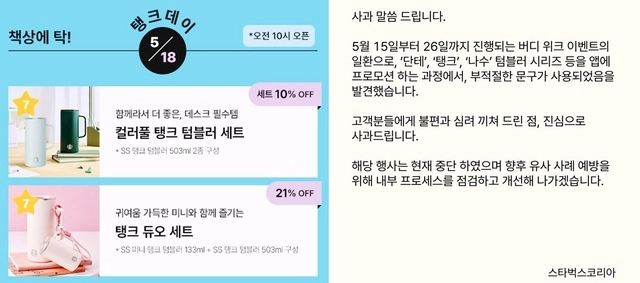 스타벅스코리아가 18일 46주년을 맞은 5·18민주화운동 기념일에 ‘탱크 데이’ 이벤트를 진행한 데 대해 사과하고 행사를 즉각 중단했다. 스벅코리아는 “5월 15일부터 26일까지 진행되는 버디 위크 이벤트의 일환으로 ‘단테’,‘탱크’,‘나수’ 텀블러 시리즈 프로모션을 진행하는 과정에서 부적절한 문구를 발견했다”면서 “고객분들에게 불편과 심려 끼쳐 드린 점 진심으로 사과드린다”고 밝혔다. 이어 “해당 행사는 즉시 중단했으며 향후 유사 사례의 재발을 방지하기 위해 내부 프로세스를 점검하고 개선해 나가겠다”고 강조했다. [연합뉴스]